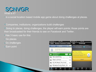 SCNVGR
What is it?
Is   a social location based mobile app game about doing challenges at places.

Companies,      institutions, organizations build challenges
Going  to places, doing challenges, the player will earn points; those points are
then broadcasted for their friends to see on Facebook and Twitter.
Has   3 basic use for this:
1.Go   places
2.Do   challenges
3.Earn   point
 