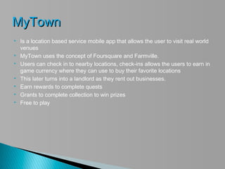 MyTown
   Is a location based service mobile app that allows the user to visit real world
    venues
   MyTown uses the concept of Foursquare and Farmville.
   Users can check in to nearby locations, check-ins allows the users to earn in
    game currency where they can use to buy their favorite locations
   This later turns into a landlord as they rent out businesses.
   Earn rewards to complete quests
   Grants to complete collection to win prizes
   Free to play
 