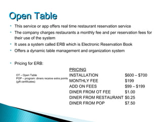 Open Table
   This service or app offers real time restaurant reservation service
   The company charges restaurants a monthly fee and per reservation fees for
    their use of the system
   It uses a system called ERB which is Electronic Reservation Book
   Offers a dynamic table management and organization system

   Pricing for ERB:
                                                 PRICING
    OT – Open Table                              INSTALLATION            $600 – $700
    POP – program: diners receive extra points
    (gift certificates)                          MONTHLY FEE             $199
                                                 ADD ON FEES             $99 – $199
                                                 DINER FROM OT FEE       $1.00
                                                 DINER FROM RESTAURANT   $0.25
                                                 DINER FROM POP          $7.50
 