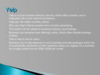 Yelp
   Yelp is a local business directory service, which offers reviews, and is
    integrated with social networking features
   Yelp has 100 million monthly visitors
   Why use Yelp? Well its another form of online advertising
   The search can be related to business findings, local findings
   Business can advertise their offerings online, which offers flexible postings,
    reviews
   Yelp is free to use for users
   Business use of yelp depends on your business and yelp packages which are
    not specifically mentioned on their websites unless you register as a business
    but roughly stated around 300$-1000$ per month.
 