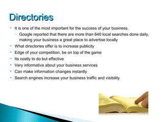 Directories
   It is one of the most important for the success of your business.
    ◦ Google reported that there are more than 640 local searches done daily,
      making your business a great place to advertise locally
   What directories offer is to increase publicity
   Edge of your competition, be on top of the game
   Its costly to do but effective
   Very informative about your business services
   Can make information changes instantly
   Search engines increase your business traffic and visibility
 