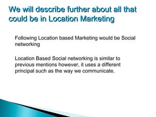 We will describe further about all that
could be in Location Marketing

 Following Location based Marketing would be Social
 networking

 Location Based Social networking is similar to
 previous mentions however, it uses a different
 principal such as the way we communicate.
 