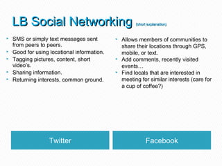 LB Social Networking                               (short explanation)


   SMS or simply text messages sent            Allows members of communities to
    from peers to peers.                         share their locations through GPS,
   Good for using locational information.       mobile, or text.
   Tagging pictures, content, short            Add comments, recently visited
    video’s.                                     events…
   Sharing information.                        Find locals that are interested in
   Returning interests, common ground.          meeting for similar interests (care for
                                                 a cup of coffee?)




                   Twitter                                   Facebook
 
