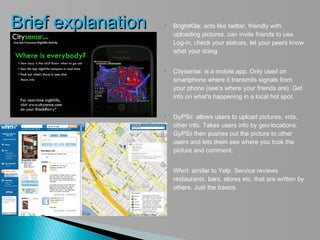 Brief explanation      BrightKite: acts like twitter, friendly with
                        uploading pictures, can invite friends to use.
                        Log-in, check your statues, let your peers know
                        what your doing


                       Citysense: is a mobile app. Only used on
                        smartphone where it transmits signals from
                        your phone (see’s where your friends are). Get
                        info on what's happening in a local hot spot.


                       GyPSii: allows users to upload pictures, vids,
                        other info. Takes users info by geo-locations.
                        GyPSii then pushes out the picture to other
                        users and lets them see where you took the
                        picture and comment.


                       Whrrl: similar to Yelp. Service reviews
                        restaurants, bars, stores etc. that are written by
                        others. Just the basics.
 