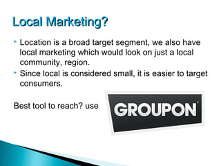 Local Marketing?
 Location is a broad target segment, we also have
  local marketing which would look on just a local
  community, region.
 Since local is considered small, it is easier to target

  consumers.

Best tool to reach? use
 