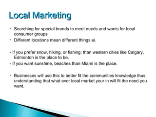 Local Marketing
   Searching for special brands to meet needs and wants for local
    consumer groups
   Different locations mean different things ei.

- If you prefer snow, hiking, or fishing; than western cities like Calgary,
   Edmonton is the place to be.
- If you want sunshine, beaches than Miami is the place.

   Businesses will use this to better fit the communities knowledge thus
    understanding that what ever local market your in will fit the need you
    want.
 