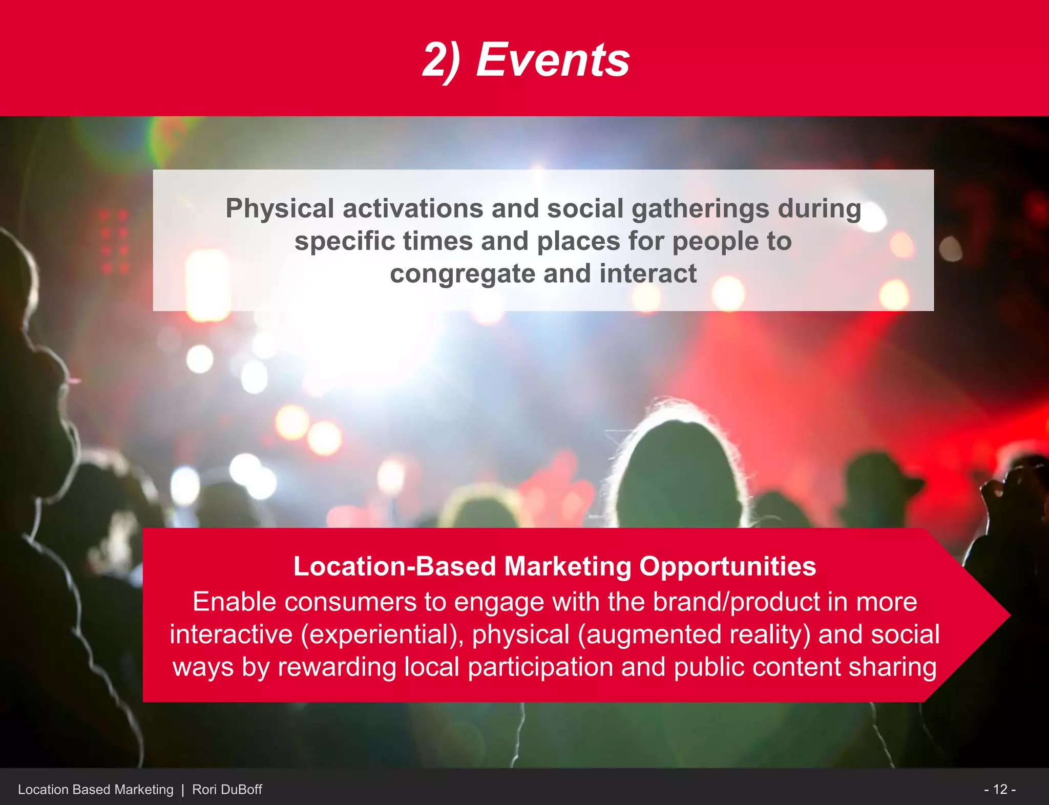 Location Based Marketing | Rori DuBoff
2) Events
Physical activations and social gatherings during
specific times and places for people to
congregate and interact
Location-Based Marketing Opportunities
Enable consumers to engage with the brand/product in more
interactive (experiential), physical (augmented reality) and social
ways by rewarding local participation and public content sharing
- 12 -
 