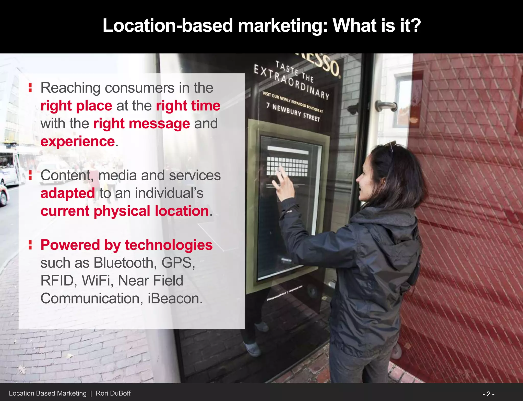 Location Based Marketing | Rori DuBoff
Location-based marketing: What is it?
Reaching consumers in the
right place at the right time
with the right message and
experience.
Content, media and services
adapted to an individual’s
current physical location.
Powered by technologies
such as Bluetooth, GPS,
RFID, WiFi, Near Field
Communication, iBeacon.
- 2 -
 
