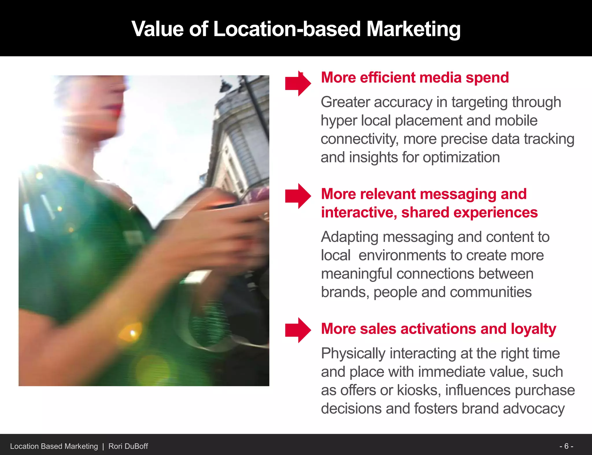 Location Based Marketing | Rori DuBoff
Value of Location-based Marketing
More efficient media spend
Greater accuracy in targeting through
hyper local placement and mobile
connectivity, more precise data tracking
and insights for optimization
More relevant messaging and
interactive, shared experiences
Adapting messaging and content to
local environments to create more
meaningful connections between
brands, people and communities
More sales activations and loyalty
Physically interacting at the right time
and place with immediate value, such
as offers or kiosks, influences purchase
decisions and fosters brand advocacy
- 6 -
 