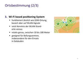 Ortsbestimmung (2/3)
10
3. Wi-Fi based positioning System
 funktioniert ähnlich wie GSM-Ortung,
basiert aber auf WLAN-Signale
 setzt Kenntnis der WLAN-Stand-
orte voraus
 relativ genau, zwischen 10 bis 100 Meter
 geeignet für Ballungszentren,
insbesondere für den Einsatz
in Gebäuden
 