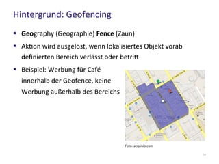 Hintergrund: Geofencing
11
 Geography (Geographie) Fence (Zaun)
 Aktion wird ausgelöst, wenn lokalisiertes Objekt vorab
definierten Bereich verlässt oder betritt
 Beispiel: Werbung für Café
innerhalb der Geofence, keine
Werbung außerhalb des Bereichs
Foto: acquisio.com
 
