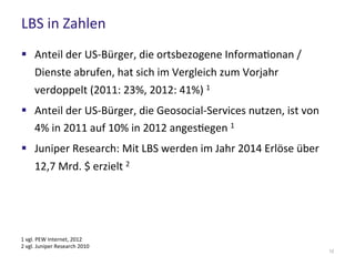 LBS in Zahlen
12
 Anteil der US-Bürger, die ortsbezogene Informationan /
Dienste abrufen, hat sich im Vergleich zum Vorjahr verdoppelt
(2011: 23%, 2012: 41%) 1
 Anteil der US-Bürger, die Geosocial-Services nutzen, ist von
4% in 2011 auf 10% in 2012 angestiegen 1
 Juniper Research: Mit LBS werden im Jahr 2014 Erlöse über
12,7 Mrd. $ erzielt 2
1 vgl. PEW Internet, 2012
2 vgl. Juniper Research 2010
 