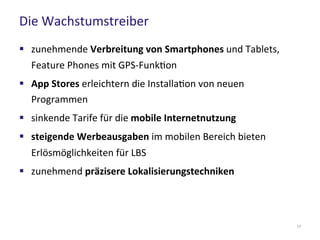 Die Wachstumstreiber
17
 zunehmende Verbreitung von Smartphones und Tablets,
Feature Phones mit GPS-Funktion
 App Stores erleichtern die Installation von neuen
Programmen
 sinkende Tarife für die mobile Internetnutzung
 steigende Werbeausgaben im mobilen Bereich bieten
Erlösmöglichkeiten für LBS
 zunehmend präzisere Lokalisierungstechniken
 