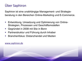 Über Saphiron
Saphiron ist eine unabhängige Management- und Strategie-
beratung in den Bereichen Online-Marketing und E-Commerce.
 Entwicklung, Umsetzung und Optimierung von Online-
Strategien, Prozessen und Geschäftsmodellen
 Gegründet in 2008 mit Sitz in Bonn
 Partnerstruktur und Führung durch Inhaber
 Branchenfokus: Distanzhandel und Medien
www.saphiron.de
 