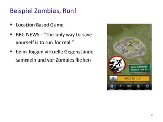 Beispiel Zombies, Run!
23
 Location Based Game
 BBC NEWS - “The only way to save
yourself is to run for real.”
 beim Joggen virtuelle Gegenstände
sammeln und vor Zombies fliehen
 