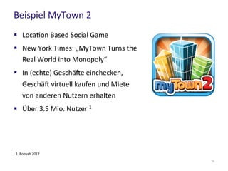 Beispiel MyTown 2
24
 Location Based Social Game
 New York Times: „MyTown Turns the
Real World into Monopoly“
 In (echte) Geschäfte einchecken,
Geschäft virtuell kaufen und Miete
von anderen Nutzern erhalten
 Über 3.5 Mio. Nutzer 1
1 Booyah 2012
 