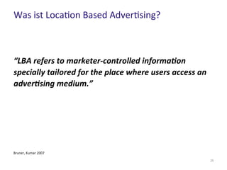 Was ist Location Based Advertising?
29
“LBA refers to marketer-controlled information
specially tailored for the place where users access an
advertising medium.”
Bruner, Kumar 2007
 