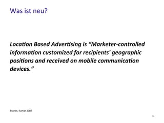 Was ist neu?
34
Location Based Advertising is “Marketer-controlled
information customized for recipients' geographic
positions and received on mobile communication
devices.”
Bruner, Kumar 2007
 