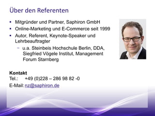 Über den Referenten
 Mitgründer und Partner, Saphiron GmbH
 Online-Marketing und E-Commerce seit 1999
 Autor, Referent, Keynote-Speaker und
Lehrbeauftragter
 u.a. Steinbeis Hochschule Berlin, DDA,
Siegfried Vögele Institut, Management
Forum Starnberg
Kontakt
Tel.: +49 (0)228 – 286 98 82 -0
E-Mail: nz@saphiron.de
 