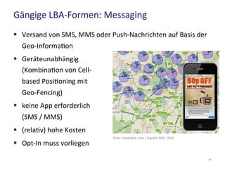 Gängige LBA-Formen: Messaging
40
 Versand von SMS, MMS oder Push-Nachrichten auf Basis der
Geo-Information
 Geräteunabhängig
(Kombination von Cell-
based Positioning mit
Geo-Fencing)
 keine App erforderlich
(SMS / MMS)
 (relativ) hohe Kosten
 Opt-In muss vorliegen
Foto: mashable.com / Darwin Bell, Flickr
 