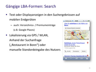 Gängige LBA-Formen: Search
42
 Text oder Displayanzeigen in den Suchergebnissen auf
mobilen Endgeräten
– auch: Verzeichniss- / Premiumeinträge
(z.B. Google Places)
 Lokalisierung via GPS / WLAN,
Anhand der Suchanfrage
(„Restaurant in Bonn“) oder
manuelle Standordeingabe des Nutzers
 