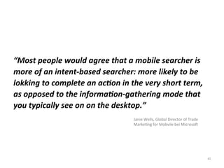 43
“Most people would agree that a mobile searcher is
more of an intent-based searcher: more likely to be
lokking to complete an action in the very short term,
as opposed to the information-gathering mode that
you typically see on on the desktop.”
Janie Wells, Global Director of Trade
Marketing for Mobvile bei Microsoft
 