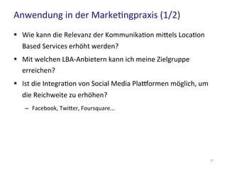 Anwendung in der Marketingpraxis (1/2)
47
 Wie kann die Relevanz der Kommunikation mittels Location
Based Services erhöht werden?
 Mit welchen LBA-Anbietern kann ich meine Zielgruppe
erreichen?
 Ist die Integration von Social Media Plattformen möglich, um
die Reichweite zu erhöhen?
– Facebook, Twitter, Foursquare...
 