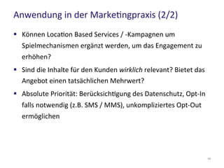 Anwendung in der Marketingpraxis (2/2)
48
 Können Location Based Services / -Kampagnen um
Spielmechanismen ergänzt werden, um das Engagement zu
erhöhen?
 Sind die Inhalte für den Kunden wirklich relevant? Bietet das
Angebot einen tatsächlichen Mehrwert?
 Absolute Priorität: Berücksichtigung des Datenschutz, Opt-In
falls notwendig (z.B. SMS / MMS), unkompliziertes Opt-Out
ermöglichen
 