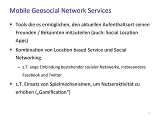 Mobile Geosocial Network Services
51
 Tools die es ermöglichen, den aktuellen Aufenthaltsort seinen
Freunden / Bekannten mitzuteilen (auch: Social Location
Apps)
 Kombination von Location based Service und Social
Networking
– z.T. enge Einbindung bestehender sozialer Netzwerke, insbesondere
Facebook und Twitter
 z.T. Einsatz von Spielmechanismen, um Nutzeraktivität zu
erhöhen („Gamification“)
 