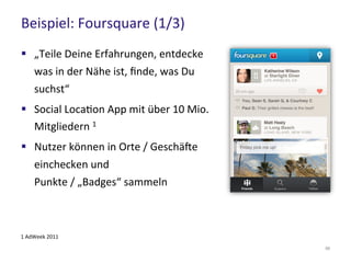 Beispiel: Foursquare (1/3)
56
 „Teile Deine Erfahrungen, entdecke was
in der Nähe ist, finde, was Du suchst“
 Social Location App mit über 10 Mio.
Mitgliedern 1
 Nutzer können in Orte / Geschäfte
einchecken und
Punkte / „Badges“ sammeln
1 AdWeek 2011
 