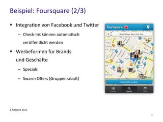 Beispiel: Foursquare (2/3)
57
 Integration von Facebook und Twitter
– Check-Ins können automatisch
veröffentlicht werden
 Werbeformen für Brands
und Geschäfte
– Specials
– Swarm Offers (Gruppenrabatt)
1 AdWeek 2011
 