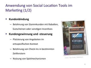 Anwendung von Social Location Tools im
Marketing (1/2)
60
 Kundenbindung
– Belohnung von Stammkunden mit Rabatten,
Gutscheinen oder sonstigen Incentives
 Kundengewinnung und -steuerung
– Platzierung von Angeboten im
ortsspezifischen Kontext
– Belohnung von Check-Ins in bestimmten
Zeitfenstern
– Nutzung von Spielmechanismen
 
