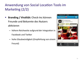 Anwendung von Social Location Tools im
Marketing (2/2)
61
 Branding / Viralität: Check-Ins können
Freunde und Bekannte des Nutzers
aktivieren
– höhere Reichweite aufgrund der Integration in
Facebook und Twitter
– hohe Glaubwürdigkeit (Empfehlung von einem
Freund)
 
