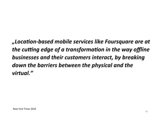 62
„Location-based mobile services like Foursquare are at
the cutting edge of a transformation in the way offline
businesses and their customers interact, by breaking
down the barriers between the physical and the
virtual.”
New York Times 2010
 