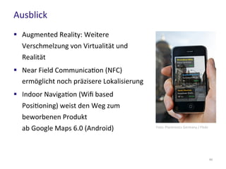 Ausblick
65
 Augmented Reality: Weitere
Verschmelzung von Virtualität und
Realität
 Near Field Communication (NFC)
ermöglicht noch präzisere Lokalisierung
 Indoor Navigation (Wifi based
Positioning) weist den Weg zum
beworbenen Produkt
ab Google Maps 6.0 (Android) Foto: Plantronics Germany / Flickr
 