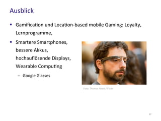 Ausblick
67
 Gamification und Location-based mobile Gaming: Loyalty,
Lernprogramme,
 Smartere Smartphones,
bessere Akkus,
hochauflösende Displays,
Wearable Computing
– Google Glasses
Foto: Thomas Hawk / Flickr
 