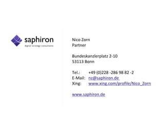Nico Zorn
Partner
Bundeskanzlerplatz 2-10
53113 Bonn
Tel.: +49 (0)228 -286 98 82 -2
E-Mail: nz@saphiron.de
Xing: www.xing.com/profile/Nico_Zorn
www.saphiron.de
 