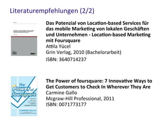 Literaturempfehlungen (2/2)
Das Potenzial von Location-based Services für
das mobile Marketing von lokalen Geschäften
und Unternehmen - Location-based Marketing
mit Foursquare
Attila Yücel
Grin Verlag, 2010 (Bachelorarbeit)
ISBN: 3640714237
The Power of foursquare: 7 Innovative Ways to
Get Customers to Check In Wherever They Are
Carmine Gallo
Mcgraw-Hill Professional, 2011
ISBN: 0071773177
 