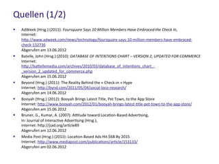 Quellen (1/2)
 AdWeek (Hrsg.) (2011): Foursquare Says 10 Million Members Have Embraced the Check In,
Internet: http://www.adweek.com/news/technology/foursquare-says-10-million-members-have-
embraced-check-132736
Abgerufen am 13.06.2012
 Batelle, John (Hrsg.) (2010): DATABASE OF INTENTIONS CHART – VERSION 2, UPDATED FOR COMMERCE
Internet: http://battellemedia.com/archives/2010/03/database_of_intentions_chart_-
_version_2_updated_for_commerce.php
Abgerufen am 15.06.2012
 Beyond (Hrsg.) (2011): The Reality Behind the « Check-in » Hype
Internet: http://bynd.com/2011/05/04/social-loco-research/
Abgerufen am 14.06.2012
 Booyah (Hrsg.) (2012): Booyah Brings Latest Title, Pet Town, to the App Store
Internet: http://www.booyah.com/2012/01/booyah-brings-latest-title-pet-town-to-the-app-store/
Abgerufen am 15.06.2012
 Bruner, G., Kumar, A. (2007): Attitude toward Location-Based Advertising,
In: Journal of Interactive Advertising (Hrsg.),
Internet: http://jiad.org/article89
Abgerufen am 12.06.2012
 Media Post (Hrsg.) (2011): Location-Based Ads Hit $6B By 2015
Internet: http://www.mediapost.com/publications/article/153133/
Abgerufen am 02.06.2012
 