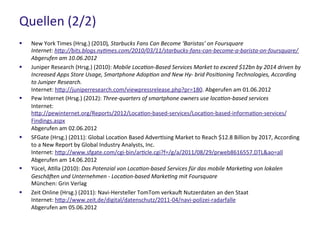 Quellen (2/2)
 New York Times (Hrsg.) (2010), Starbucks Fans Can Become ‘Baristas’ on Foursquare
Internet: http://bits.blogs.nytimes.com/2010/03/11/starbucks-fans-can-become-a-barista-on-foursquare/
Abgerufen am 10.06.2012
 Juniper Research (Hrsg.) (2010): Mobile Location-Based Services Market to exceed $12bn by 2014 driven by
Increased Apps Store Usage, Smartphone Adoption and New Hy- brid Positioning Technologies, According
to Juniper Research.
Internet: http://juniperresearch.com/viewpressrelease.php?pr=180. Abgerufen am 01.06.2012
 Pew Internet (Hrsg.) (2012): Three-quarters of smartphone owners use location-based services
Internet: http://pewinternet.org/Reports/2012/Location-based-services/Location-based-information-
services/Findings.aspx
Abgerufen am 02.06.2012
 SFGate (Hrsg.) (2011): Global Location Based Advertising Market to Reach $12.8 Billion by 2017, According
to a New Report by Global Industry Analysts, Inc.
Internet: http://www.sfgate.com/cgi-bin/article.cgi?f=/g/a/2011/08/29/prweb8616557.DTL&ao=all
Abgerufen am 14.06.2012
 Yücel, Atilla (2010): Das Potenzial von Location-based Services für das mobile Marketing von lokalen
Geschäften und Unternehmen - Location-based Marketing mit Foursquare
München: Grin Verlag
 Zeit Online (Hrsg.) (2011): Navi-Hersteller TomTom verkauft Nutzerdaten an den Staat
Internet: http://www.zeit.de/digital/datenschutz/2011-04/navi-polizei-radarfalle
Abgerufen am 05.06.2012
 