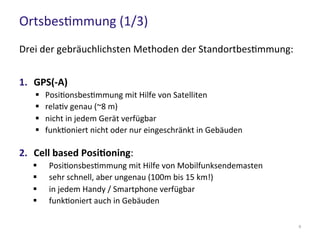 Ortsbestimmung (1/3)
9
Drei der gebräuchlichsten Methoden der Standortbestimmung:
1. GPS(-A)
 Positionsbestimmung mit Hilfe von Satelliten
 relativ genau (~8 m)
 nicht in jedem Gerät verfügbar
 funktioniert nicht oder nur eingeschränkt in Gebäuden
2. Cell based Positioning:
 Positionsbestimmung mit Hilfe von Mobilfunksendemasten
 sehr schnell, aber ungenau (100m bis 15 km!)
 in jedem Handy / Smartphone verfügbar
 funktioniert auch in Gebäuden
 