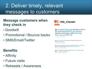 2. Deliver timely, relevant
 messages to customers
Message customers when
they check in
• Goodwill
• Promotional / Bounce backs
• SMS/Email/Twitter

Benefits
• Affinity
• Future visits
• Retweets / Awareness
 
