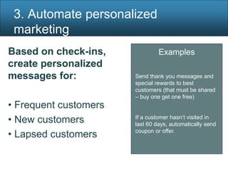 3. Automate personalized
 marketing
Based on check-ins,             Examples
create personalized
messages for:          Send thank you messages and
                       special rewards to best
                       customers (that must be shared
                       – buy one get one free)
• Frequent customers
• New customers        If a customer hasn’t visited in
                       last 60 days, automatically send
• Lapsed customers     coupon or offer.
 