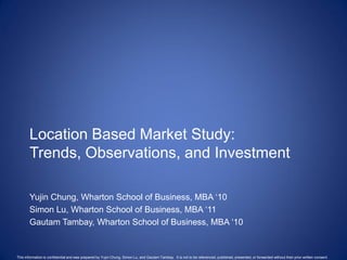 Location Based Market Study:
       Trends, Observations, and Investment

       Yujin Chung, Wharton School of Business, MBA ‗10
       Simon Lu, Wharton School of Business, MBA ‗11
       Gautam Tambay, Wharton School of Business, MBA ‗10


This information is confidential and was prepared by Yujin Chung, Simon Lu, and Gautam Tambay. It is not to be referenced, published, presented, or forwarded without their prior written consent.
 