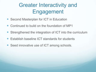 Greater Interactivity and
             Engagement
 Second Masterplan for ICT in Education
 Continued to build on the foundation of MP1
 Strengthened the integration of ICT into the curriculum
 Establish baseline ICT standards for students
 Seed innovative use of ICT among schools.
 