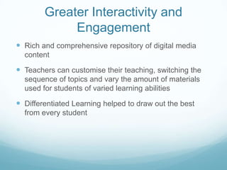 Greater Interactivity and
             Engagement
 Rich and comprehensive repository of digital media
  content

 Teachers can customise their teaching, switching the
  sequence of topics and vary the amount of materials
  used for students of varied learning abilities

 Differentiated Learning helped to draw out the best
  from every student
 