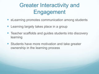 Greater Interactivity and
             Engagement
 eLearning promotes communication among students
 Learning largely takes place in a group
 Teacher scaffolds and guides students into discovery
  learning

 Students have more motivation and take greater
  ownership in the learning process
 