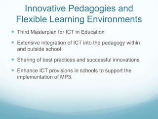 Innovative Pedagogies and
  Flexible Learning Environments
 Third Masterplan for ICT in Education
 Extensive integration of ICT into the pedagogy within
  and outside school

 Sharing of best practices and successful innovations
 Enhance ICT provisions in schools to support the
  implementation of MP3.
 