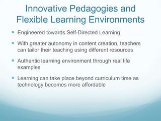 Innovative Pedagogies and
  Flexible Learning Environments
 Engineered towards Self-Directed Learning
 With greater autonomy in content creation, teachers
  can tailor their teaching using different resources

 Authentic learning environment through real life
  examples

 Learning can take place beyond curriculum time as
  technology becomes more affordable
 