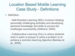 Location Based Mobile Learning
      Case Study - Definitions
 Definition:
    - Self-Directed Learning (SDL) involves initiating
    personally challenging activities and developing
    personal knowledge and skills to pursue the
    challenges successfully (Gibbons, 2002)

    - Collaborative Learning (CoL) is where students
    work in pairs or groups to solve a problem or to
    achieve a common learning objective (Barkley et
    al., 2005)
 
